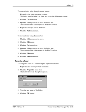 Page 73Folders  73
P0871316 Issue 03 Norstar Personal Call Manager User Guide
To move a folder using the right mouse button:
1. Right click the folder you want to move.
The folder must be in the List View box to use the right mouse button.
2. Click the Cut menu item.
3. Open the folder you want to move the folder into.
The contents of the folder appear in the List View box.
4. Right click an open area in the folder.
5. Click the Paste menu item.
To move a folder using the menu bar:
1. Click the folder you want...