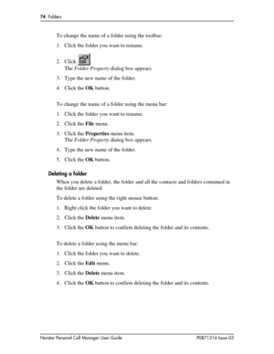 Page 7474  Folders
Norstar Personal Call Manager User Guide P0871316 Issue 03
To change the name of a folder using the toolbar:
1. Click the folder you want to rename.
2. Click .
The Folder Property dialog box appears.
3. Type the new name of the folder.
4. Click the OK button.
To change the name of a folder using the menu bar:
1. Click the folder you want to rename.
2. Click the File menu.
3. Click the Properties menu item.
The Folder Property dialog box appears.
4. Type the new name of the folder.
5. Click...