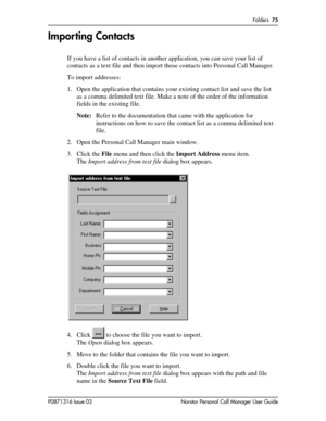 Page 75Folders  75
P0871316 Issue 03 Norstar Personal Call Manager User Guide
Importing Contacts
If you have a list of contacts in another application, you can save your list of 
contacts as a text file and then import those contacts into Personal Call Manager.
To import addresses:
1. Open the application that contains your existing contact list and save the list 
as a comma delimited text file. Make a note of the order of the information 
fields in the existing file. 
Note:Refer to the documentation that came...