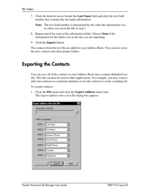 Page 7676  Folders
Norstar Personal Call Manager User Guide P0871316 Issue 03
7. Click the drop list arrow beside the Last Name field and click the text field 
number that contains the last name information.
Note:The text field number is determined by the order the information was 
in when you saved the file in step 1.
8. Repeat step 8 for each of the information fields. Choose None if the 
information for the field is not in the file you are importing.
9. Click the Import button.
The contacts from the text...