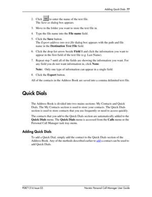 Page 77Adding Quick Dials  77
P0871316 Issue 03 Norstar Personal Call Manager User Guide
2. Click   to enter the name of the text file.
The Save as dialog box appears.
3. Move to the folder you want to store the text file in.
4. Type the file name into the File name field.
5. Click the Save button.
The Export address into text file dialog box appears with the path and file 
name in the Destination Text File field.
6. Click the drop list arrow beside Field 1 and click the information you want to 
appear in the...