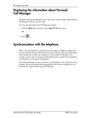 Page 7878  Adding Quick Dials
Norstar Personal Call Manager User Guide P0871316 Issue 03
Displaying the information about Personal 
Call Manager
The About Personal Call Manager window shows the version number of the Personal 
Call Manager software you are using. 
To access the About Personal Call Manager window:
1. Click the Help menu and then on the About PCM menu item.
OR
1. Click .
Synchronization with the telephone
When a Norstar telephone is connected to the Computer Telephony Adapter and 
you are using...