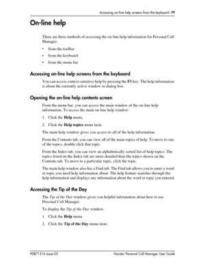 Page 79Accessing on-line help screens from the keyboard  79
P0871316 Issue 03 Norstar Personal Call Manager User Guide
On-line help
There are three methods of accessing the on-line help information for Personal Call 
Manager:
• from the toolbar
• from the keyboard
• from the menu bar
Accessing on-line help screens from the keyboard
You can access context sensitive help by pressing the F1 key. The help information 
is about the currently active window or dialog box.
Opening the on-line help contents screen
From...