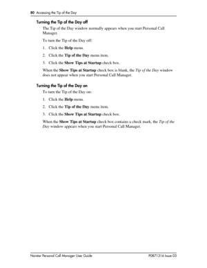 Page 8080  Accessing the Tip of the Day
Norstar Personal Call Manager User Guide P0871316 Issue 03
Turning the Tip of the Day off
The Tip of the Day window normally appears when you start Personal Call 
Manager. 
To turn the Tip of the Day off:
1. Click the Help menu.
2. Click the Tip of the Day menu item.
3. Click the Show Tips at Startup check box.
When the Show Tips at Startup check box is blank, the Tip of the Day window 
does not appear when you start Personal Call Manager.
Turning the Tip of the Day on
To...
