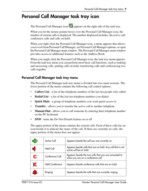 Page 9Personal Call Manager task tray menu  9
P0871316 Issue 03 Norstar Personal Call Manager User Guide
Personal Call Manager task tray icon
The Personal Call Manager icon   appears on the right side of the task tray.
When you let the mouse pointer hover over the Personal Call Manager icon, the 
number of current calls is displayed. The number displayed includes, the active call, 
conference calls and calls on hold.
When you right click the Personal Call Manager icon, a menu appears that allows 
you to exit...