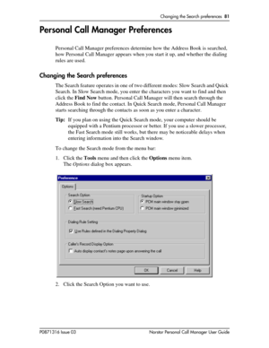 Page 81Changing the Search preferences  81
P0871316 Issue 03 Norstar Personal Call Manager User Guide
Personal Call Manager Preferences
Personal Call Manager preferences determine how the Address Book is searched, 
how Personal Call Manager appears when you start it up, and whether the dialing 
rules are used.
Changing the Search preferences
The Search feature operates in one of two different modes: Slow Search and Quick 
Search. In Slow Search mode, you enter the characters you want to find and then 
click the...