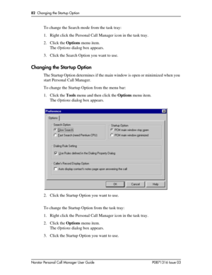 Page 8282  Changing the Startup Option
Norstar Personal Call Manager User Guide P0871316 Issue 03
To change the Search mode from the task tray:
1. Right click the Personal Call Manager icon in the task tray.
2. Click the Options menu item.
The Options dialog box appears.
3. Click the Search Option you want to use.
Changing the Startup Option
The Startup Option determines if the main window is open or minimized when you 
start Personal Call Manager.
To change the Startup Option from the menu bar:
1. Click the...