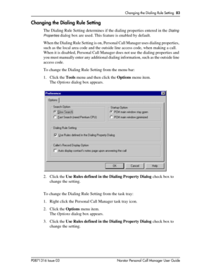 Page 83Changing the Dialing Rule Setting  83
P0871316 Issue 03 Norstar Personal Call Manager User Guide
Changing the Dialing Rule Setting
The Dialing Rule Setting determines if the dialing properties entered in the Dialing 
Properties
 dialog box are used. This feature is enabled by default.
When the Dialing Rule Setting is on, Personal Call Manager uses dialing properties, 
such as the local area code and the outside line access code, when making a call. 
When it is disabled, Personal Call Manager does not use...