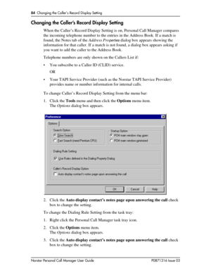 Page 8484  Changing the Caller’s Record Display Setting
Norstar Personal Call Manager User Guide P0871316 Issue 03
Changing the Caller’s Record Display Setting
When the Caller’s Record Display Setting is on, Personal Call Manager compares 
the incoming telephone number to the entries in the Address Book. If a match is 
found, the Notes tab of the Address Pro
perties dialog box appears showing the 
information for that caller. If a match is not found, a dialog box appears asking if 
you want to add the caller to...