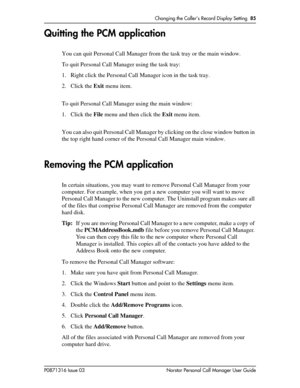 Page 85Changing the Caller’s Record Display Setting  85
P0871316 Issue 03 Norstar Personal Call Manager User Guide
Quitting the PCM application
You can quit Personal Call Manager from the task tray or the main window.
To quit Personal Call Manager using the task tray:
1. Right click the Personal Call Manager icon in the task tray.
2. Click the Exit menu item.
To quit Personal Call Manager using the main window:
1. Click the File menu and then click the Exit menu item.
You can also quit Personal Call Manager by...