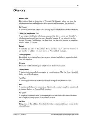 Page 87  87
P0871316 Issue 03 Norstar Personal Call Manager User Guide
Glossar y
Address Book
The Address Book is the portion of Personal Call Manager where you store the 
telephone numbers and addresses of the people and businesses you deal with. 
Call Forward
A feature that forwards all the calls arriving at your telephone to another telephone.
Calling Line Identification (CLID)
A service provided by the telephone company that allows you to see the caller’s 
telephone number and in some cases the caller’s...