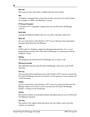 Page 8888  
Norstar Personal Call Manager User Guide P0871316 Issue 03Menu bar 
The menu bar shows the menus available from the main window.
PBX
A telephone communication system that provides advanced call control features. 
An example of a PBX is the Meridian 1 system.
PC (Personal Computer)
A Windows 95™ compatible computer that runs the Personal Call Manager 
software.
Quick dials
A group of telephone numbers that you can call by selecting a menu item.
Status bar
An area at the bottom of the Windows 95™...