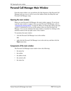 Page 1010  Opening the main window
Norstar Personal Call Manager User Guide P0871316 Issue 03
Personal Call Manager Main Window
From the main window you can perform all of the functions of the Personal Call 
Manager task tray icon as well as access the Address Book, the Help files and 
Personal Call Manager setup.
Opening the main window
When you start Personal Call Manager, the main window appears. If you do not 
want the main window to appear when you start Personal Call Manager, refer to 
“Changing the...