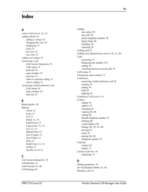 Page 91P0871316 Issue 03 Norstar Personal Call Manager User Guide
  91
Index
A
Active Call icon 9, 14, 31
Address Book
 10
adding a contact
 53
changing the view
 52
displaying
 13
icons
 51
list view
 52
tree view
 51
Address of contact
 55
Answering a call
Call Answer dialog box
 32
Calls menu
 33
held call
 34
main window
 32
task tray
 33
when is someone calling
 31
who is calling
 31
Answering a held conference call
Calls menu
 42
main window
 42
task tray
 42
B
Blind transfer 36
Buttons
About
 12
Copy...