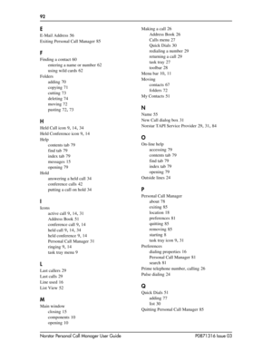 Page 9292  
Norstar Personal Call Manager User Guide P0871316 Issue 03
E
E-Mail Address 56
Exiting Personal Call Manager
 85
F
Finding a contact 60
entering a name or number
 62
using wild cards
 62
Folders
adding
 70
copying
 71
cutting
 73
deleting
 74
moving
 72
pasting
 72, 73
H
Held Call icon 9, 14, 34
Held Conference icon
 9, 14
Help
contents tab
 79
find tab
 79
index tab
 79
messages
 15
opening
 79
Hold
answering a held call
 34
conference calls
 42
putting a call on hold
 34
I
Icons
active call
 9,...