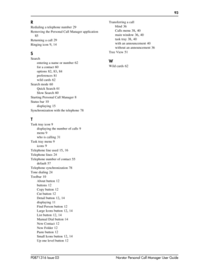 Page 93  93
P0871316 Issue 03 Norstar Personal Call Manager User Guide
R
Redialing a telephone number 29
Removing the Personal Call Manager application
 
85
Returning a call
 29
Ringing icon
 9, 14
S
Search
entering a name or number
 62
for a contact
 60
options
 82, 83, 84
preferences
 81
wild cards
 62
Search mode
 60
Quick Search
 61
Slow Search
 60
Starting Personal Call Manager
 8
Status bar
 10
displaying
 15
Synchronization with the telephone
 78
T
Task tray icon 9
displaying the number of calls
 9
menu...