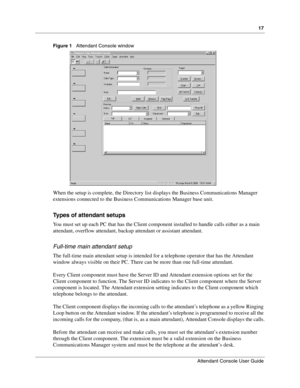 Page 1717
Attendant Console User Guide
 
Figure 1   Attendant Console window
When the setup is complete, the Directory list displays the Business Communications Manager 
extensions connected to the Business Communications Manager base unit.
Types of attendant setups
You must set up each PC that has the Client component installed to handle calls either as a main 
attendant, overflow attendant, backup attendant or assistant attendant.
Full-time main attendant setup
The full-time main attendant setup is intended...