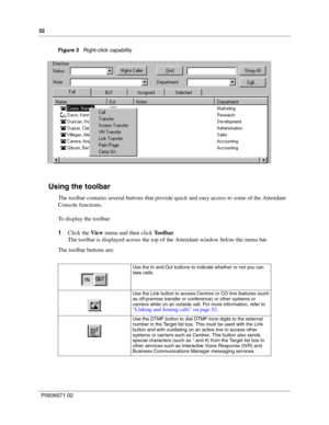 Page 3232
P0936571 02
 
Figure 3   Right-click capability
Using the toolbar
The toolbar contains several buttons that provide quick and easy access to some of the Attendant 
Console functions.
To display the toolbar:
1Click the View menu and then click Toolbar.
The toolbar is displayed across the top of the Attendant window below the menu bar.
The toolbar buttons are:
Use the In and Out buttons to indicate whether or not you can 
take calls.
Use the Link button to access Centrex or CO line features (such 
as...