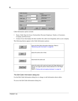 Page 3434
P0936571 02
 
Caller Information options include:
 Name, Caller Type list boxes (Unclassified, Personal, Employee, Vendor, or Customer), 
Company and Note boxes
 Contacts boxes that display the three numbers the caller most frequently calls in your company
The following buttons appear in the Caller Information options:
The Edit Caller Information dialog box
Use the Edit Caller Information dialog box to change or add information about callers. 
To access the Edit Caller Information dialog box:
opens...