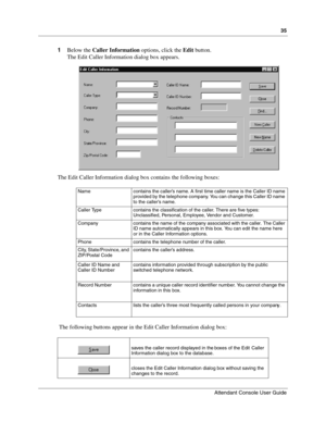 Page 3535
Attendant Console User Guide
 
1Below the Caller Information options, click the Edit button.
The Edit Caller Information dialog box appears.
The Edit Caller Information dialog box contains the following boxes:
 The following buttons appear in the Edit Caller Information dialog box:
Name contains the caller’s name. A first time caller name is the Caller ID name 
provided by the telephone company. You can change this Caller ID name 
to the caller’s name.
Caller Type contains the classification of the...