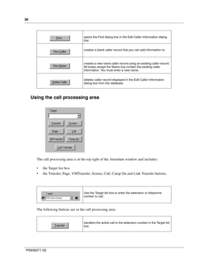Page 3636
P0936571 02
 
Using the call processing area
The call processing area is at the top right of the Attendant window and includes:
 the Target list box
 the Transfer, Page, VMTransfer, Screen, Call, Camp On and Link Transfer buttons.
The following buttons are in the call processing area: 
opens the Find dialog box in the Edit Caller Information dialog 
box.
creates a blank caller record that you can add information to.
creates a new name caller record using an existing caller record. 
All boxes except...