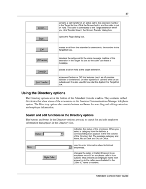 Page 3737
Attendant Console User Guide
 
Using the Directory options
The Directory options are at the bottom of the Attendant Console window. They contains tabbed 
directories that show views of the extensions on the Business Communications Manager telephone 
system. The Directory options also contain buttons and boxes for searching and editing extension 
and employee information.
Search and edit functions in the Directory options
The buttons and boxes in the Directory options are used to search for and edit...