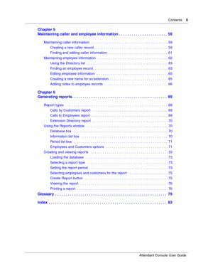 Page 5Contents5
Attendant Console User Guide
 
Chapter 5
Maintaining caller and employee information . . . . . . . . . . . . . . . . . . . . . . . 59
Maintaining caller information  . . . . . . . . . . . . . . . . . . . . . . . . . . . . . . . . . . . . . . . . 59
Creating a new caller record  . . . . . . . . . . . . . . . . . . . . . . . . . . . . . . . . . . . . . . 59
Finding and editing caller information  . . . . . . . . . . . . . . . . . . . . . . . . . . . . . . . 61
Maintaining employee information . ....