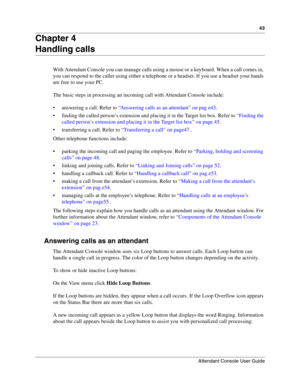 Page 4343
Attendant Console User Guide
 
Chapter 4
Handling calls
With Attendant Console you can manage calls using a mouse or a keyboard. When a call comes in, 
you can respond to the caller using either a telephone or a headset. If you use a headset your hands 
are free to use your PC.
The basic steps in processing an incoming call with Attendant Console include:
 answering a call. Refer to “Answering calls as an attendant” on pag e43.
 finding the called person’s extension and placing it in the Target list...