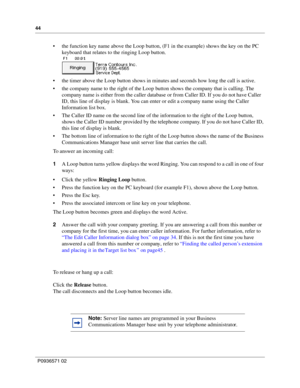Page 4444
P0936571 02
 
 the function key name above the Loop button, (F1 in the example) shows the key on the PC 
keyboard that relates to the ringing Loop button.
 the timer above the Loop button shows in minutes and seconds how long the call is active.
 the company name to the right of the Loop button shows the company that is calling. The 
company name is either from the caller database or from Caller ID. If you do not have Caller 
ID, this line of display is blank. You can enter or edit a company name...