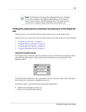 Page 4545
Attendant Console User Guide
 
Finding the called person’s extension and placing it in the Target list 
box
After you answer a call, find and click the called extension to put it in the Target list box.
There are four ways to locate the correct extension when you are ready to process a call, including:
“Using the Contacts boxes” on page 45
“Using the Directory tab views” on page 46
“Using the Directory Find box” on page 46
“Using the Department list box” on pag e47
Using the Contacts boxes
The...