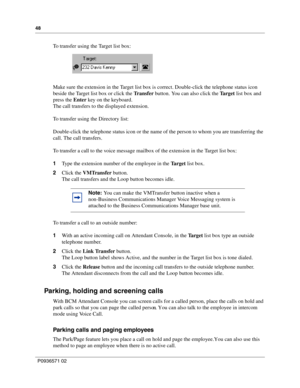 Page 4848
P0936571 02
 
To transfer using the Target list box:
Make sure the extension in the Target list box is correct. Double-click the telephone status icon 
beside the Target list box or click the Tr a n s f e r button. You can also click the Target list box and 
press the Enter key on the keyboard.
The call transfers to the displayed extension.
To transfer using the Directory list:
Double-click the telephone status icon or the name of the person to whom you are transferring the 
call. The call transfers....