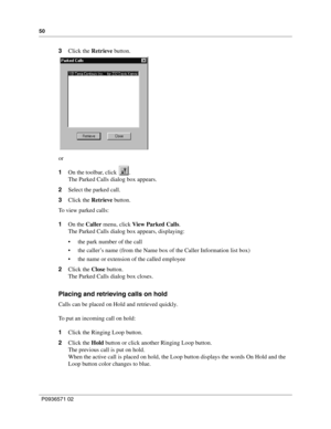 Page 5050
P0936571 02
 
3Click the Retrieve button.
or
1On the toolbar, click  .
The Parked Calls dialog box appears.
2Select the parked call.
3Click the Retrieve button.
To view parked calls:
1On the Caller menu, click View Parked Calls. 
The Parked Calls dialog box appears, displaying:
 the park number of the call
 the caller’s name (from the Name box of the Caller Information list box)
 the name or extension of the called employee
2Click the Close button.
The Parked Calls dialog box closes.
Placing and...