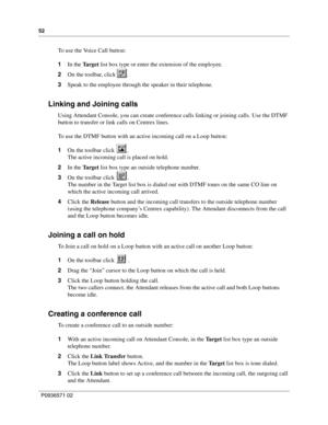 Page 5252
P0936571 02
 
To  u s e  t h e  Vo i c e Call button:
1In the Ta r g e t list box type or enter the extension of the employee.
2On the toolbar, click  .
3Speak to the employee through the speaker in their telephone.
Linking and Joining calls
Using Attendant Console, you can create conference calls linking or joining calls. Use the DTMF 
button to transfer or link calls on Centrex lines.
To use the DTMF button with an active incoming call on a Loop button:
1On the toolbar click  .
The active incoming...