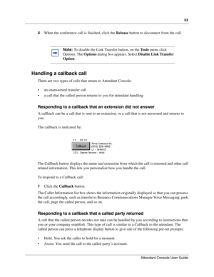 Page 5353
Attendant Console User Guide
 
4When the conference call is finished, click the Release button to disconnect from the call.
Handling a callback call
There are two types of calls that return to Attendant Console:
 an unanswered transfer call
 a call that the called person returns to you for attendant handling
Responding to a callback that an extension did not answer
A callback can be a call that is sent to an extension, or a call that is not answered and returns to 
you.
The callback is indicated...