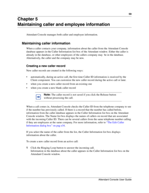 Page 5959
Attendant Console User Guide
 
Chapter 5
Maintaining caller and employee information
Attendant Console manages both caller and employee information.
Maintaining caller information
When a caller contacts your company, information about the caller from the Attendant Console 
database appears in the Caller Information list box of the Attendant window. Either the caller is 
already in the database, or other employees of the callers company may  be in the database.  
Alternatively, the caller and the...