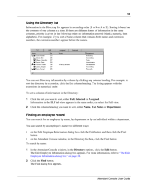 Page 6363
Attendant Console User Guide
 
Using the Directory list
Information in the Directory list appears in ascending order (1 to 9 or A to Z). Sorting is based on 
the contents of one column at a time. If there are different forms of information in the same 
columns, priority is given in the following order: no information entered (blank), numeric, then 
alphabetic. For example, if you sort a Name column that contains both names and extension 
numbers, the extension numbers appear before the names.
You can...