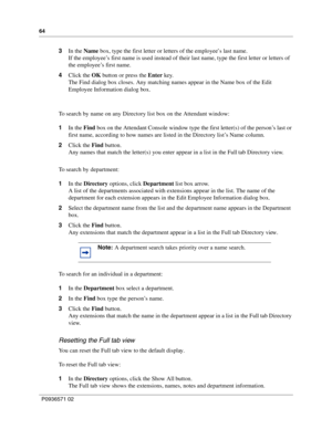 Page 6464
P0936571 02
 
3In the Name box, type the first letter or letters of the employee’s last name.
If the employee’s first name is used instead of their last name, type the first letter or letters of 
the employee’s first name.
4Click the OK button or press the Enter key.
The Find dialog box closes. Any matching names appear in the Name box of the Edit 
Employee Information dialog box.
To search by name on any Directory list box on the Attendant window:
1In the Find box on the Attendant Console window type...