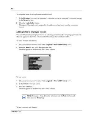 Page 6666
P0936571 02
 
To assign the name of an employee to a caller record:
1In the Directory list, select the employees extension or type the employee’s extension number 
in the Ta r g e t  list box.
2Click the Make Caller button.
The name of the employee is assigned to the caller record and is not saved as a customer 
record.
Adding notes to employee records
You can add a note to an employee record by selecting a note from a list or typing a personal note. 
The note appears in the Notes column under...