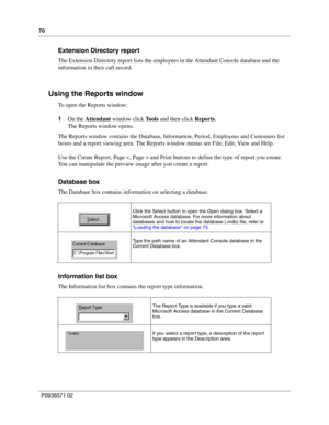 Page 7070
P0936571 02
 
Extension Directory report
The Extension Directory report lists the employees in the Attendant Console database and the 
information in their call record.
Using the Reports window
To open the Reports window:
1On the Attendant window click Tools and then click Reports.
The Reports window opens.
The Reports window contains the Database, Information, Period, Employees and Customers list 
boxes and a report viewing area. The Reports window menus are File, Edit, View and Help.
Use the Create...