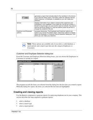 Page 7272
P0936571 02
 
Customer and Employee Selection dialog box
From the Customer and Employee Selection dialog boxes, you can choose the Employees or 
Customers to include in a report.
The program records the items you selected from this dialog box the last time you created a report. 
When the dialog box opens, the items you selected the last time are highlighted.
Creating and viewing reports
Use the Reports component to generate reports for analyzing telephone use in your company. This 
section describes...