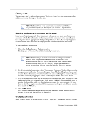 Page 7575
Attendant Console User Guide
 
Clearing a date
You can clear a date by deleting the contents of the box. A cleared box does not count as a date, 
and does not restrict the range of the other date.
Selecting employees and customers for the report
Some types of reports, especially those that concern call data, let you select sets of employees, 
customers, or both. The information for the set you select is summarized in the report. Reports 
have categories that are appropriate to the type of report that...