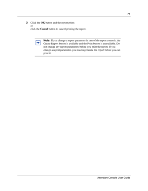 Page 7777
Attendant Console User Guide
 
3Click the OK button and the report prints
or
click the Cancel button to cancel printing the report.
Note: If you change a report parameter in one of the report controls, the 
Create Report button is available and the Print button is unavailable. Do 
not change any report parameters before you print the report. If you 
change a report parameter, you must regenerate the report before you can 
print it. 