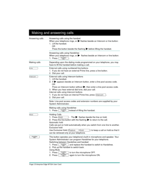 Page 4Page 2 Enterprise Edge M7324 User Card
Making and answering calls
Answering calls Answering calls using the handset
When your telephone rings, or
 ¼ flashes beside an Intercom or line button:
1. Lift the handset.
OR
Press the button beside the flashing 
¼ before lifting the handset.
Answering calls using Handsfree
When your telephone rings, or 
¼  flashes beside an Intercom or line button:
1.Press ©.
 
Making callsDepending upon the dialing mode programmed on your telephone, you may 
have to lift the...