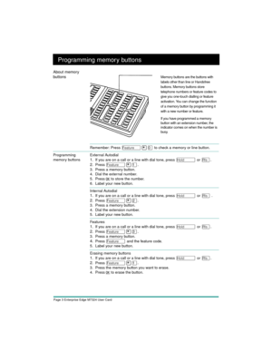 Page 5Page 3 Enterprise Edge M7324 User Card
Programming memory buttons
Remember: Press Ä¥â to check a memory or line button. 
Programming 
memory buttonsExternal Autodial
1.If you are on a call or a line with dial tone, press ú or ¨.
2.
Press Ä¥Ú.
 
3. Press a memory button.
4. Dial the external number.
5. Press OK
 
to store the number.
6. Label your new button.
Internal Autodial
1.If you are on a call or a line with dial tone, press ú or ¨.
2.
Press Ä¥Û.
 
3. Press a memory button.
4. Dial the extension...