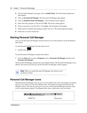 Page 1212Chapter 1 Personal Call Manager
P0936569 02
 
2On the Unified Manager front page, click on Install Client. The Client Install Application 
page appears. 
3Click on Personal Call Manager. The Personal Call Manager page appears.
4Click on Install Personal Call Manager. A file download window appears.
5Select Save this program to disk and click OK. The SaveAs dialog appears.
6Choose a location to save this file to. Click Save. The file begins downloading.
7When the file is finished downloading,...