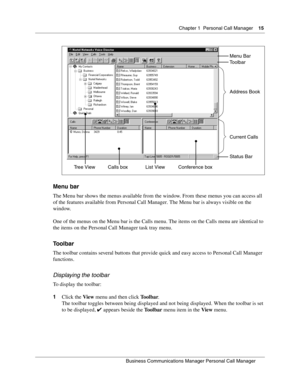 Page 15Chapter 1 Personal Call Manager15
B usin ess C om mun ic a tio ns  Ma nag er Pe rs on al C all M ana ger
 
Menu bar
The Menu bar shows the menus available from the window. From these menus you can access all 
of the features available from Personal Call Manager. The Menu bar is always visible on the 
window.
One of the menus on the Menu bar is the Calls menu. The items on the Calls menu are identical to 
the items on the Personal Call Manager task tray menu.
Toolbar
The toolbar contains several buttons...