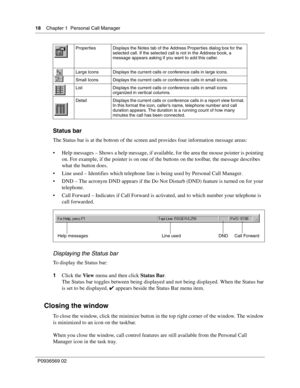 Page 1818Chapter 1 Personal Call Manager
P0936569 02
 
Status bar
The Status bar is at the bottom of the screen and provides four information message areas:
 Help messages – Shows a help message, if available, for the area the mouse pointer is pointing 
on. For example, if the pointer is on one of the buttons on the toolbar, the message describes 
what the button does.
 Line used – Identifies which telephone line is being used by Personal Call Manager. 
 DND – The acronym DND appears if the Do Not Disturb...