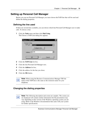 Page 19Chapter 1 Personal Call Manager19
B usin ess C om mun ic a tio ns  Ma nag er Pe rs on al C all M ana ger
 
Setting up Personal Call Manager
Before you can use Personal Call Manager you must choose the TAPI line that will be used and 
define the dialing properties.
Defining the line used
If there are several lines available, you can choose which line Personal Call Manager uses to make 
calls. To choose a line:
1 Click the  Tools menu and then click  Dial Using.
The Choose a TAPI Line dialog box appears.
2...