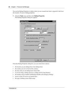 Page 2020Chapter 1 Personal Call Manager
P0936569 02
 
You use the Dialing Properties to define where you are situated and what is required to dial from 
this location. To access dialing properties:
1Click the Tools menu and then click Dialing Properties.
The Dialing Properties dialog box appears.
From the Dialing Properties dialog box you can control these options:
 the location you are dialing from (I am dialing from)
 the country you are in (I am in this country)
 the area code you are dialing from (Area...