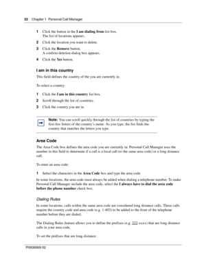 Page 2222Chapter 1 Personal Call Manager
P0936569 02
 
1Click the button in the I am dialing from list box. 
The list of locations appears. 
2Click the location you want to delete.
3Click the Remove button.
A confirm deletion dialog box appears.
4Click the Ye s button.
I am in this country
This field defines the country of the you are currently in.
To select a country:
1Click the I am in this country list box.
2Scroll through the list of countries. 
3Click the country you are in. 
Area Code
The Area Code box...